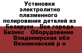 Установки электролитно-плазменного  полирования деталей из Беларуси - Все города Бизнес » Оборудование   . Владимирская обл.,Вязниковский р-н